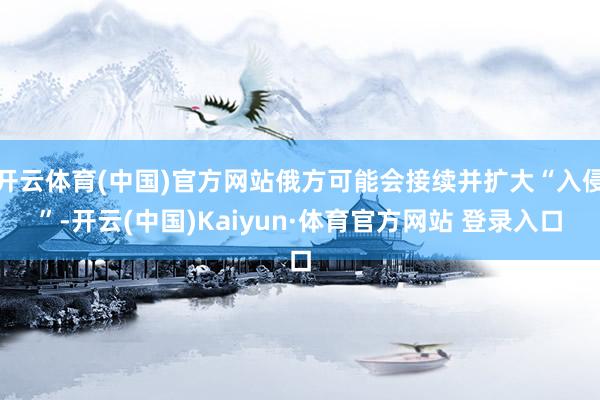 开云体育(中国)官方网站俄方可能会接续并扩大“入侵”-开云(中国)Kaiyun·体育官方网站 登录入口