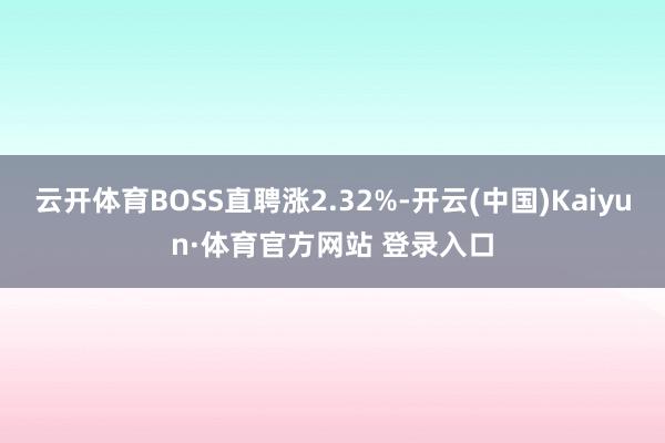 云开体育BOSS直聘涨2.32%-开云(中国)Kaiyun·体育官方网站 登录入口