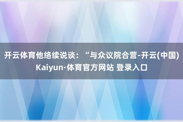 开云体育　　他络续说谈：“与众议院合营-开云(中国)Kaiyun·体育官方网站 登录入口