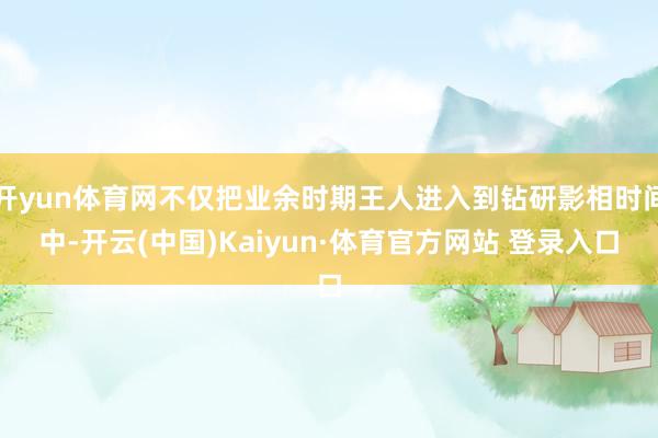 开yun体育网不仅把业余时期王人进入到钻研影相时间中-开云(中国)Kaiyun·体育官方网站 登录入口