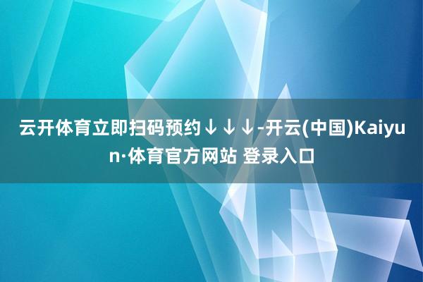 云开体育立即扫码预约↓↓↓-开云(中国)Kaiyun·体育官方网站 登录入口