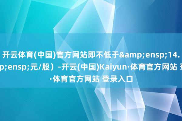 开云体育(中国)官方网站即不低于&ensp;14.76&ensp;元/股）-开云(中国)Kaiyun·体育官方网站 登录入口
