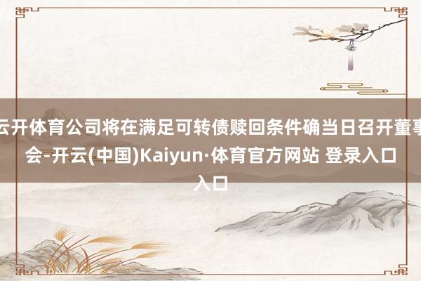 云开体育公司将在满足可转债赎回条件确当日召开董事会-开云(中国)Kaiyun·体育官方网站 登录入口