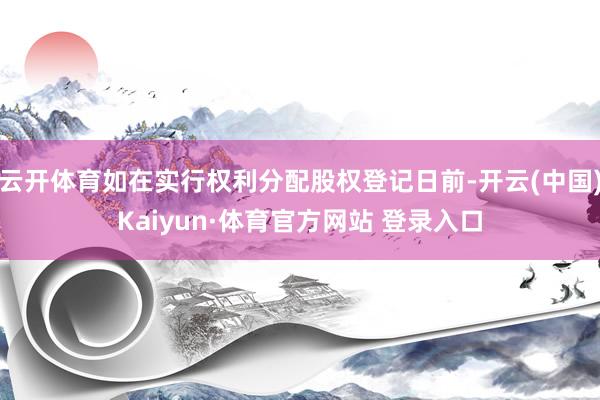 云开体育如在实行权利分配股权登记日前-开云(中国)Kaiyun·体育官方网站 登录入口