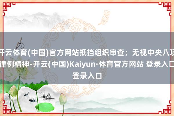 开云体育(中国)官方网站抵挡组织审查；无视中央八项律例精神-开云(中国)Kaiyun·体育官方网站 登录入口