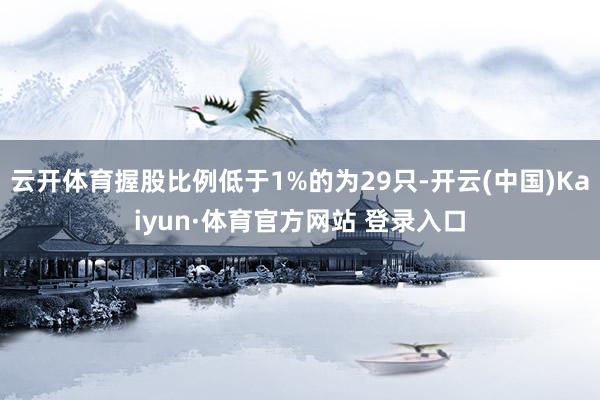 云开体育握股比例低于1%的为29只-开云(中国)Kaiyun·体育官方网站 登录入口
