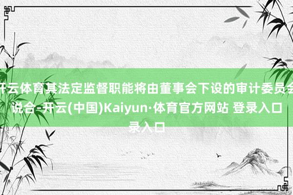 开云体育其法定监督职能将由董事会下设的审计委员会说合-开云(中国)Kaiyun·体育官方网站 登录入口