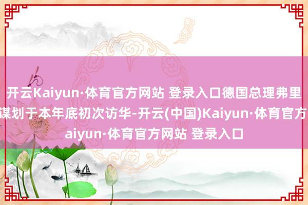 开云Kaiyun·体育官方网站 登录入口德国总理弗里德里希 · 默茨谋划于本年底初次访华-开云(中国)Kaiyun·体育官方网站 登录入口