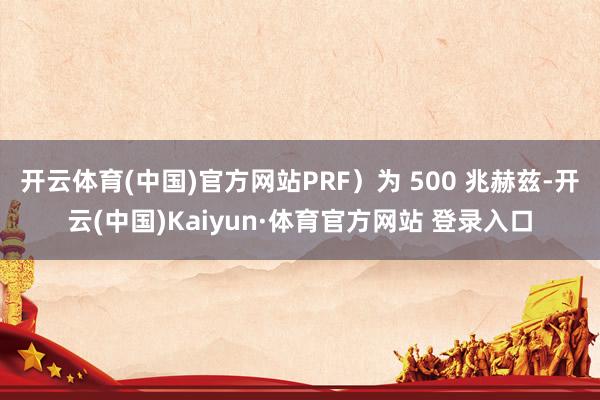 开云体育(中国)官方网站PRF）为 500 兆赫兹-开云(中国)Kaiyun·体育官方网站 登录入口