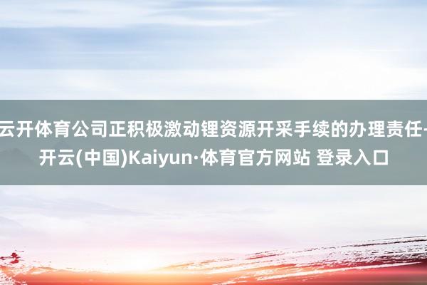云开体育公司正积极激动锂资源开采手续的办理责任-开云(中国)Kaiyun·体育官方网站 登录入口