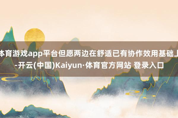 体育游戏app平台但愿两边在舒适已有协作效用基础上-开云(中国)Kaiyun·体育官方网站 登录入口