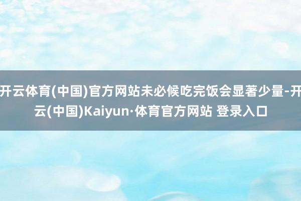 开云体育(中国)官方网站未必候吃完饭会显著少量-开云(中国)Kaiyun·体育官方网站 登录入口