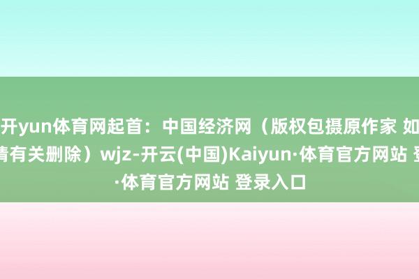 开yun体育网起首：中国经济网（版权包摄原作家 如有侵权请有关删除）wjz-开云(中国)Kaiyun·体育官方网站 登录入口