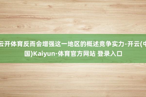 云开体育反而会增强这一地区的概述竞争实力-开云(中国)Kaiyun·体育官方网站 登录入口