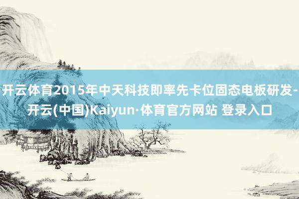开云体育2015年中天科技即率先卡位固态电板研发-开云(中国)Kaiyun·体育官方网站 登录入口