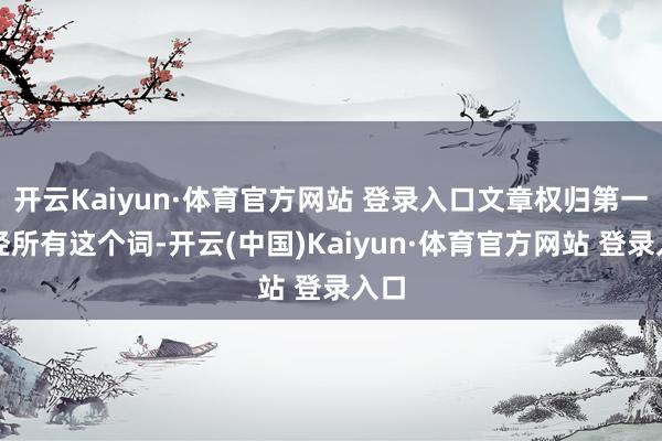 开云Kaiyun·体育官方网站 登录入口文章权归第一财经所有这个词-开云(中国)Kaiyun·体育官方网站 登录入口