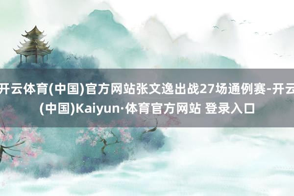 开云体育(中国)官方网站张文逸出战27场通例赛-开云(中国)Kaiyun·体育官方网站 登录入口
