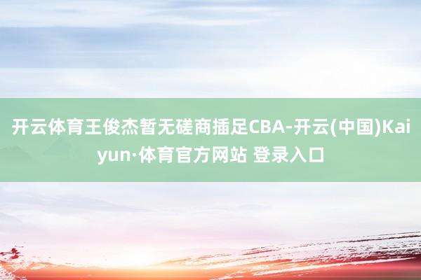 开云体育王俊杰暂无磋商插足CBA-开云(中国)Kaiyun·体育官方网站 登录入口