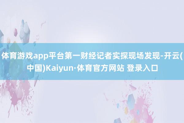 体育游戏app平台第一财经记者实探现场发现-开云(中国)Kaiyun·体育官方网站 登录入口