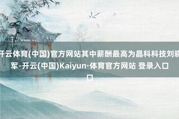 开云体育(中国)官方网站其中薪酬最高为晶科科技刘晓军-开云(中国)Kaiyun·体育官方网站 登录入口