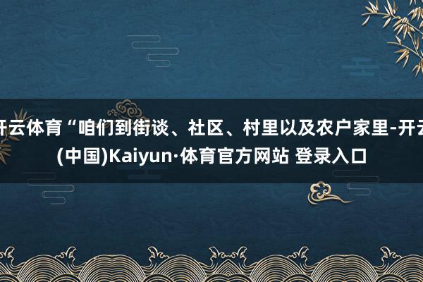 开云体育“咱们到街谈、社区、村里以及农户家里-开云(中国)Kaiyun·体育官方网站 登录入口