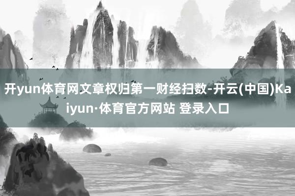 开yun体育网文章权归第一财经扫数-开云(中国)Kaiyun·体育官方网站 登录入口