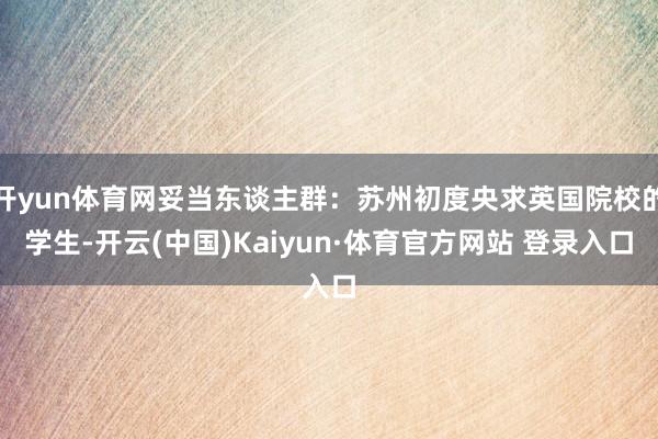 开yun体育网妥当东谈主群：苏州初度央求英国院校的学生-开云(中国)Kaiyun·体育官方网站 登录入口
