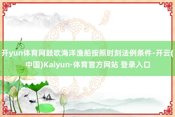 开yun体育网鼓吹海洋渔船按照时刻法例条件-开云(中国)Kaiyun·体育官方网站 登录入口