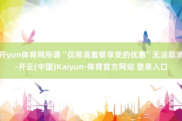 开yun体育网所谓“仅限高套餐享受的优惠”无法取消-开云(中国)Kaiyun·体育官方网站 登录入口