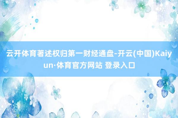云开体育著述权归第一财经通盘-开云(中国)Kaiyun·体育官方网站 登录入口