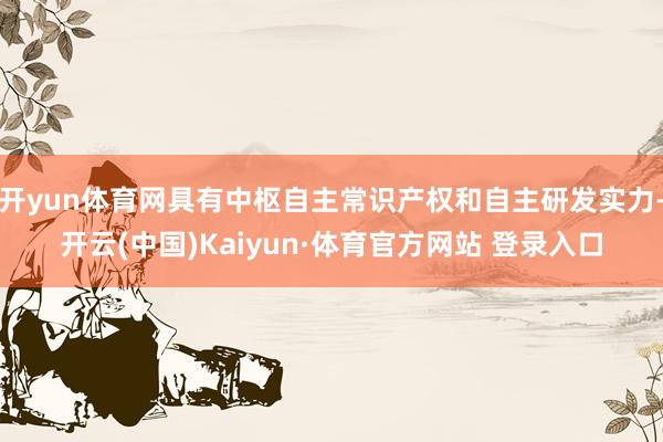 开yun体育网具有中枢自主常识产权和自主研发实力-开云(中国)Kaiyun·体育官方网站 登录入口