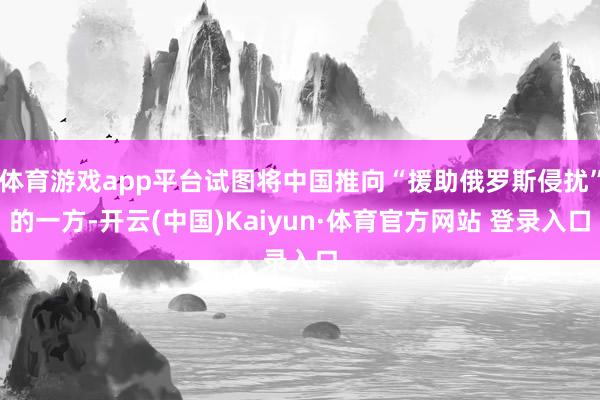 体育游戏app平台试图将中国推向“援助俄罗斯侵扰”的一方-开云(中国)Kaiyun·体育官方网站 登录入口