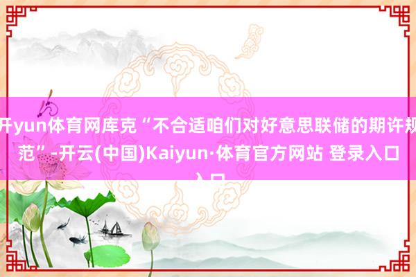 开yun体育网库克“不合适咱们对好意思联储的期许规范”-开云(中国)Kaiyun·体育官方网站 登录入口