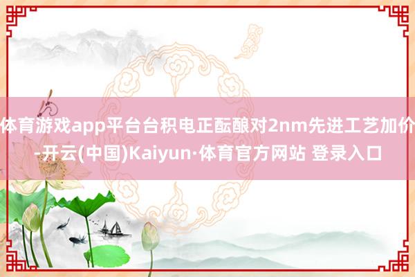 体育游戏app平台台积电正酝酿对2nm先进工艺加价-开云(中国)Kaiyun·体育官方网站 登录入口