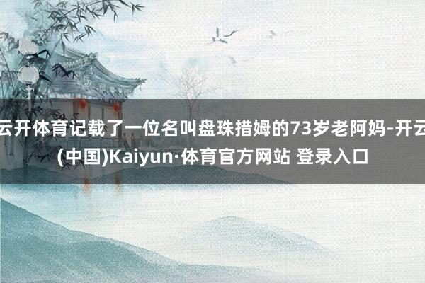 云开体育记载了一位名叫盘珠措姆的73岁老阿妈-开云(中国)Kaiyun·体育官方网站 登录入口