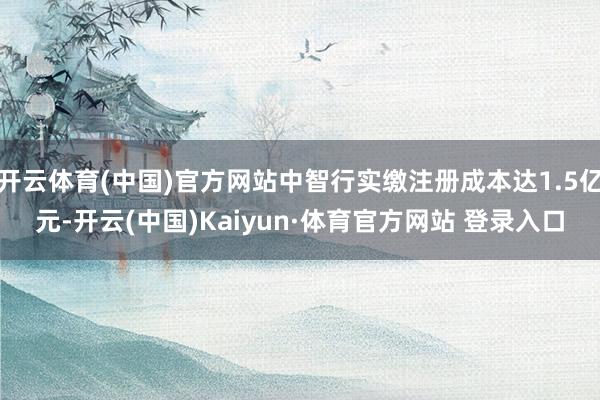开云体育(中国)官方网站中智行实缴注册成本达1.5亿元-开云(中国)Kaiyun·体育官方网站 登录入口