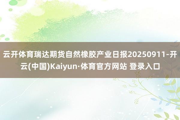 云开体育瑞达期货自然橡胶产业日报20250911-开云(中国)Kaiyun·体育官方网站 登录入口