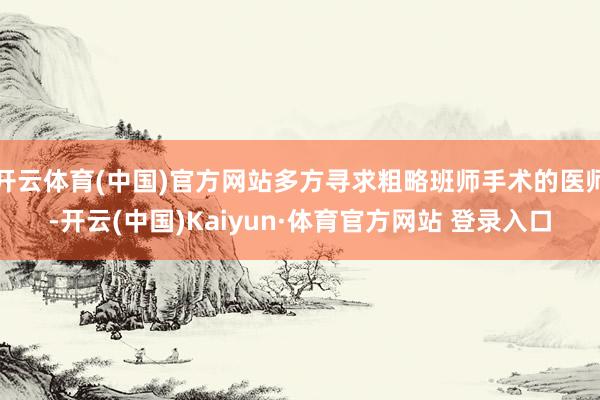 开云体育(中国)官方网站多方寻求粗略班师手术的医师-开云(中国)Kaiyun·体育官方网站 登录入口