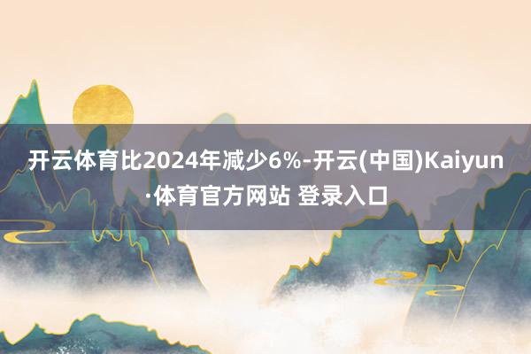 开云体育比2024年减少6%-开云(中国)Kaiyun·体育官方网站 登录入口