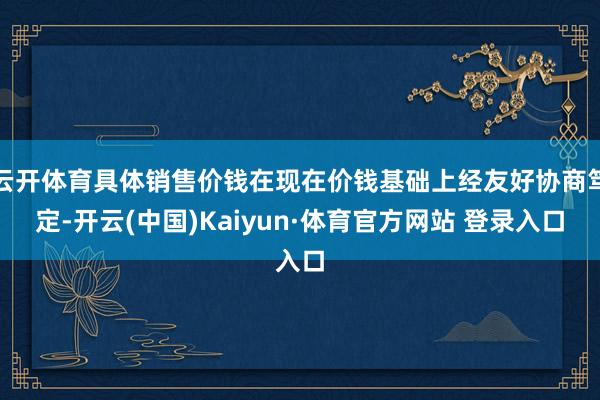 云开体育具体销售价钱在现在价钱基础上经友好协商笃定-开云(中国)Kaiyun·体育官方网站 登录入口