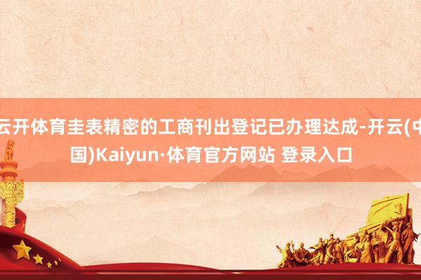 云开体育圭表精密的工商刊出登记已办理达成-开云(中国)Kaiyun·体育官方网站 登录入口