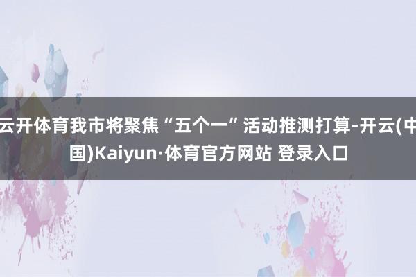 云开体育我市将聚焦“五个一”活动推测打算-开云(中国)Kaiyun·体育官方网站 登录入口
