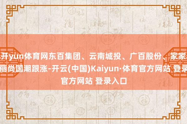 开yun体育网东百集团、云南城投、广百股份、家家悦、丽尚国潮跟涨-开云(中国)Kaiyun·体育官方网站 登录入口
