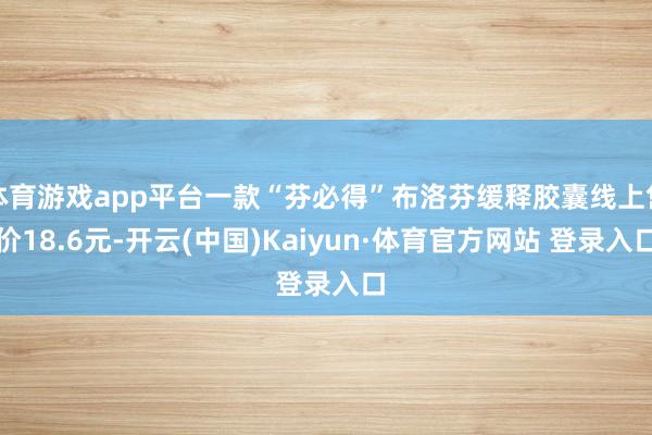 体育游戏app平台一款“芬必得”布洛芬缓释胶囊线上售价18.6元-开云(中国)Kaiyun·体育官方网站 登录入口