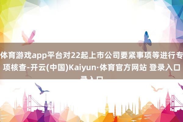 体育游戏app平台对22起上市公司要紧事项等进行专项核查-开云(中国)Kaiyun·体育官方网站 登录入口