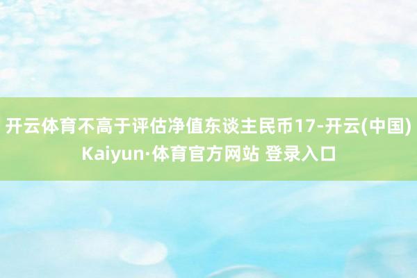 开云体育不高于评估净值东谈主民币17-开云(中国)Kaiyun·体育官方网站 登录入口