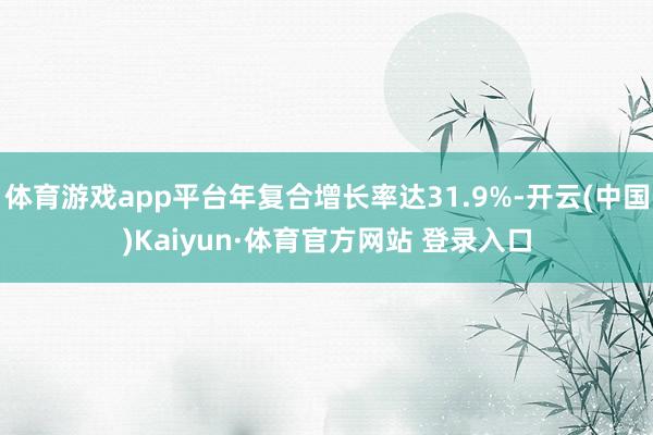 体育游戏app平台年复合增长率达31.9%-开云(中国)Kaiyun·体育官方网站 登录入口