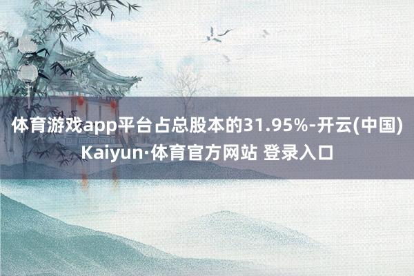 体育游戏app平台占总股本的31.95%-开云(中国)Kaiyun·体育官方网站 登录入口