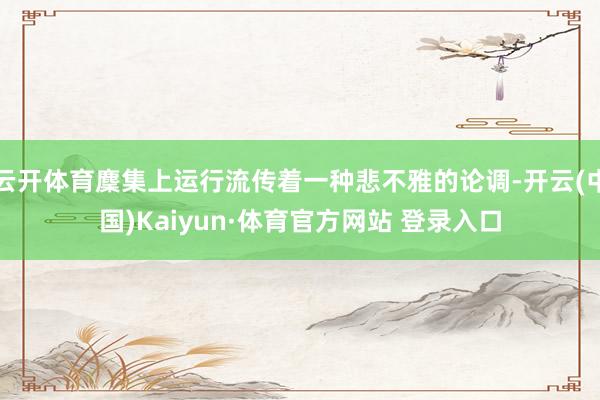 云开体育麇集上运行流传着一种悲不雅的论调-开云(中国)Kaiyun·体育官方网站 登录入口