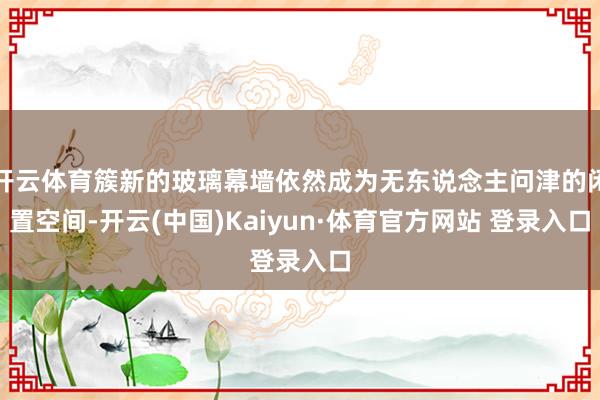 开云体育簇新的玻璃幕墙依然成为无东说念主问津的闲置空间-开云(中国)Kaiyun·体育官方网站 登录入口